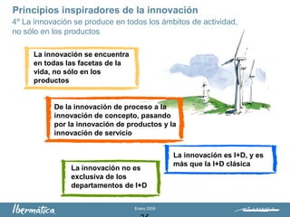 Enero 2009
La innovación se encuentra
en todas las facetas de la
vida, no sólo en los
productos
La innovación es I+D, y es
más que la I+D clásica
La innovación no es
exclusiva de los
departamentos de I+D
De la innovación de proceso a la
innovación de concepto, pasando
por la innovación de productos y la
innovación de servicio
Principios inspiradores de la innovación
4º La innovación se produce en todos los ámbitos de actividad,
no sólo en los productos
 
