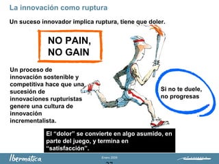 Enero 2009
La innovación como ruptura
Un suceso innovador implica ruptura, tiene que doler.
Un proceso de
innovación sostenible y
competitiva hace que una
sucesión de
innovaciones rupturistas
genere una cultura de
innovación
incrementalista.
NO PAIN,
NO GAIN
Si no te duele,
no progresas
El “dolor” se convierte en algo asumido, en
parte del juego, y termina en
“satisfacción”.
 