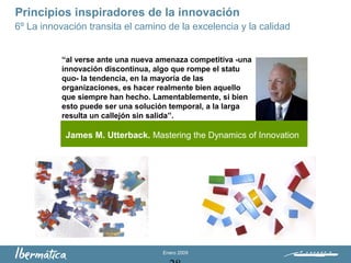 Enero 2009
Principios inspiradores de la innovación
6º La innovación transita el camino de la excelencia y la calidad
James M. Utterback. Mastering the Dynamics of Innovation
“al verse ante una nueva amenaza competitiva -una
innovación discontinua, algo que rompe el statu
quo- la tendencia, en la mayoría de las
organizaciones, es hacer realmente bien aquello
que siempre han hecho. Lamentablemente, si bien
esto puede ser una solución temporal, a la larga
resulta un callejón sin salida”.
 