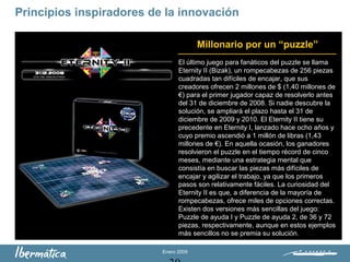 Enero 2009
Principios inspiradores de la innovación
El último juego para fanáticos del puzzle se llama
Eternity II (Bizak), un rompecabezas de 256 piezas
cuadradas tan difíciles de encajar, que sus
creadores ofrecen 2 millones de $ (1,40 millones de
€) para el primer jugador capaz de resolverlo antes
del 31 de diciembre de 2008. Si nadie descubre la
solución, se ampliará el plazo hasta el 31 de
diciembre de 2009 y 2010. El Eternity II tiene su
precedente en Eternity I, lanzado hace ocho años y
cuyo premio ascendió a 1 millón de libras (1,43
millones de €). En aquella ocasión, los ganadores
resolvieron el puzzle en el tiempo récord de cinco
meses, mediante una estrategia mental que
consistía en buscar las piezas más difíciles de
encajar y agilizar el trabajo, ya que los primeros
pasos son relativamente fáciles. La curiosidad del
Eternity II es que, a diferencia de la mayoría de
rompecabezas, ofrece miles de opciones correctas.
Existen dos versiones más sencillas del juego:
Puzzle de ayuda I y Puzzle de ayuda 2, de 36 y 72
piezas, respectivamente, aunque en estos ejemplos
más sencillos no se premia su solución.
Millonario por un “puzzle”
 
