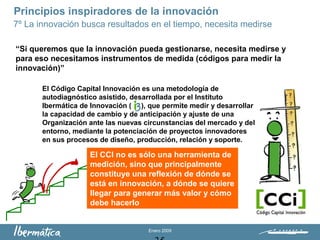 Enero 2009
“Si queremos que la innovación pueda gestionarse, necesita medirse y
para eso necesitamos instrumentos de medida (códigos para medir la
innovación)”
El Código Capital Innovación es una metodología de
autodiagnóstico asistido, desarrollada por el Instituto
Ibermática de Innovación ( ), que permite medir y desarrollar
la capacidad de cambio y de anticipación y ajuste de una
Organización ante las nuevas circunstancias del mercado y del
entorno, mediante la potenciación de proyectos innovadores
en sus procesos de diseño, producción, relación y soporte.
Principios inspiradores de la innovación
7º La innovación busca resultados en el tiempo, necesita medirse
El CCI no es sólo una herramienta de
medición, sino que principalmente
constituye una reflexión de dónde se
está en innovación, a dónde se quiere
llegar para generar más valor y cómo
debe hacerlo
 