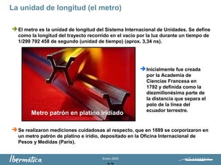 Enero 2009
La unidad de longitud (el metro)
Metro patrón en platino iridiado
El metro es la unidad de longitud del Sistema Internacional de Unidades. Se define
como la longitud del trayecto recorrido en el vacío por la luz durante un tiempo de
1/299 792 458 de segundo (unidad de tiempo) (aprox. 3,34 ns).
Inicialmente fue creada
por la Academia de
Ciencias Francesa en
1792 y definida como la
diezmillonésima parte de
la distancia que separa el
polo de la línea del
ecuador terrestre.
Se realizaron mediciones cuidadosas al respecto, que en 1889 se corporizaron en
un metro patrón de platino e iridio, depositado en la Oficina Internacional de
Pesos y Medidas (París).
 