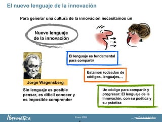 Enero 2009
Para generar una cultura de la innovación necesitamos un
Sin lenguaje es posible
pensar, es difícil conocer y
es imposible comprender
Jorge Wagensberg
El lenguaje es fundamental
para compartir
Estamos rodeados de
códigos, lenguajes…
Un código para compartir y
progresar: El lenguaje de la
innovación, con su poética y
su práctica
El nuevo lenguaje de la innovación
Nuevo lenguaje
de la innovación
 