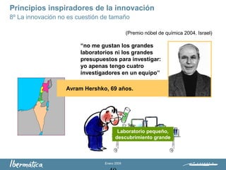 Enero 2009
Principios inspiradores de la innovación
8º La innovación no es cuestión de tamaño
Avram Hershko, 69 años.
“no me gustan los grandes
laboratorios ni los grandes
presupuestos para investigar:
yo apenas tengo cuatro
investigadores en un equipo”
Laboratorio pequeño,
descubrimiento grande
(Premio nóbel de química 2004. Israel)
 