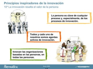Enero 2009
La persona es clave de cualquier
proceso y, especialmente, de los
procesos de innovación.
Todos y cada uno de
nosotros somos agentes
activos de innovación.
Innovan las organizaciones
basadas en las personas, en
todas las personas.
Principios inspiradores de la innovación
10º La innovación resalta el valor de la persona
 