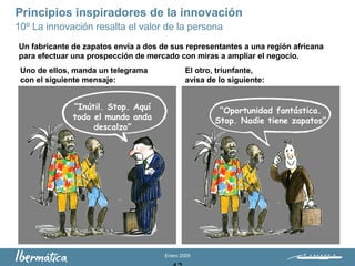 Enero 2009
Principios inspiradores de la innovación
10º La innovación resalta el valor de la persona
“Inútil. Stop. Aquí
todo el mundo anda
descalzo”
“Oportunidad fantástica.
Stop. Nadie tiene zapatos”
Un fabricante de zapatos envía a dos de sus representantes a una región africana
para efectuar una prospección de mercado con miras a ampliar el negocio.
Uno de ellos, manda un telegrama
con el siguiente mensaje:
El otro, triunfante,
avisa de lo siguiente:
 