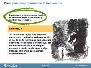 Enero 2009
“el miedo nos indica que estamos
entrando en un territorio desconocido,
el miedo es la membrana que separa lo
nuevo de lo conocido y constituye, así,
un interesante indicador de que
estamos a punto de abrirnos a algo
superior al mundo que estamos
acostumbrados.
Kornfield, J.
Principios inspiradores de la innovación
En resumen, la innovación se inspira
en atreverse, superar los miedos y
cambiar de perspectiva
 