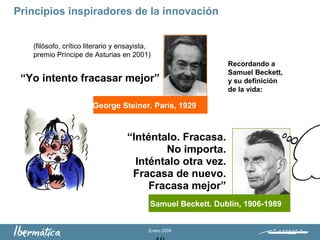 Enero 2009
George Steiner. París, 1929
“Yo intento fracasar mejor”
(filósofo, crítico literario y ensayista,
premio Príncipe de Asturias en 2001)
Recordando a
Samuel Beckett,
y su definición
de la vida:
“Inténtalo. Fracasa.
No importa.
Inténtalo otra vez.
Fracasa de nuevo.
Fracasa mejor”
Samuel Beckett. Dublín, 1906-1989
Principios inspiradores de la innovación
 
