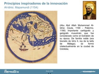 Enero 2009
(Abu Abd Allah Muhammad Al-
Idrisi; Ceuta, 1100 - Palermo,
1166) Importante cartógrafo y
geógrafo musulmán que fue
considerado como el Estrabón de
su época. De familia noble (era
bisnieto de Idrís II, rey de la taifa
de Málaga), se formó
intelectualmente en la ciudad de
Córdoba.
Principios inspiradores de la innovación
Al-Idrisi. Mapamundi (1154)
 