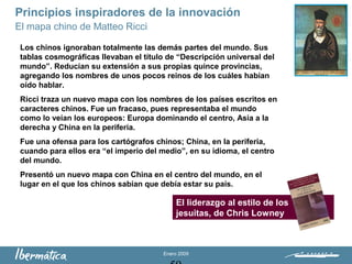 Enero 2009
Principios inspiradores de la innovación
El mapa chino de Matteo Ricci
Los chinos ignoraban totalmente las demás partes del mundo. Sus
tablas cosmográficas llevaban el título de “Descripción universal del
mundo”. Reducían su extensión a sus propias quince provincias,
agregando los nombres de unos pocos reinos de los cuáles habían
oído hablar.
Ricci traza un nuevo mapa con los nombres de los países escritos en
caracteres chinos. Fue un fracaso, pues representaba el mundo
como lo veían los europeos: Europa dominando el centro, Asia a la
derecha y China en la periferia.
Fue una ofensa para los cartógrafos chinos; China, en la periferia,
cuando para ellos era “el imperio del medio”, en su idioma, el centro
del mundo.
Presentó un nuevo mapa con China en el centro del mundo, en el
lugar en el que los chinos sabían que debía estar su país.
El liderazgo al estilo de los
jesuitas, de Chris Lowney
 