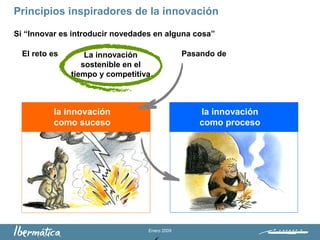 Enero 2009
Si “Innovar es introducir novedades en alguna cosa”
El reto es Pasando de
la innovación
como suceso
la innovación
como proceso
Principios inspiradores de la innovación
La innovación
sostenible en el
tiempo y competitiva
 
