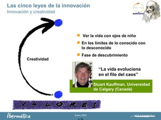 Enero 2009
 Ver la vida con ojos de niño
 En los límites de lo conocido con
lo desconocido
 Fase de descubrimiento
Creatividad
“La vida evoluciona
en el filo del caos”
Innovación y creatividad
Las cinco leyes de la innovación
Stuart Kauffman. Universidad
de Calgary (Canadá)
 