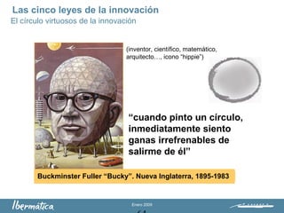 Enero 2009
Buckminster Fuller “Bucky”. Nueva Inglaterra, 1895-1983
“cuando pinto un círculo,
inmediatamente siento
ganas irrefrenables de
salirme de él”
(inventor, científico, matemático,
arquitecto…, icono “hippie”)
El círculo virtuosos de la innovación
Las cinco leyes de la innovación
 