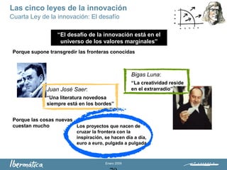 Enero 2009
Juan José Saer:
“Una literatura novedosa
siempre está en los bordes”
Bigas Luna:
“La creatividad reside
en el extrarradio”
Porque supone transgredir las fronteras conocidas
Porque las cosas nuevas
cuestan mucho
“El desafío de la innovación está en el
universo de los valores marginales”
Cuarta Ley de la innovación: El desafío
Los proyectos que nacen de
cruzar la frontera con la
inspiración, se hacen día a día,
euro a euro, pulgada a pulgada
Las cinco leyes de la innovación
 