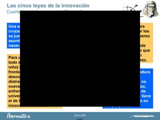 Enero 2009
Cuarta Ley de la innovación: El desafío
Una empresa joven está
cruzando los bordes, todo
se justifica porque ha
asumido el riesgo de
nacer.
Una empresa madura
rejuvenece al cruzar los
bordes y ver el universo
de los valores
marginales. No puede
quedarse pensando que
el valor marginal no
compensa el esfuerzo.
Las cinco leyes de la innovación
Para la empresa madura
el universo de los
valores marginales no
existe como universo,
sino como espacio de
marginalidad, pues tiene
otras muchas cosas en
las que pensar.
Para una empresa nueva
todo es marginal (ojos de
niño) ha cruzado la
frontera hacia lo
desconocido y no hay
distracción en el universo
nuevo con el que se
enfrenta. Todo su
universo, el del día a día y
el de los procesos de
innovación, es nuevo.
 