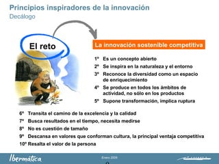 Enero 2009
Principios inspiradores de la innovación
La innovación sostenible competitiva
Decálogo
El reto
1º Es un concepto abierto
2º Se inspira en la naturaleza y el entorno
3º Reconoce la diversidad como un espacio
de enriquecimiento
4º Se produce en todos los ámbitos de
actividad, no sólo en los productos
5º Supone transformación, implica ruptura
6º Transita el camino de la excelencia y la calidad
7º Busca resultados en el tiempo, necesita medirse
8º No es cuestión de tamaño
9º Descansa en valores que conforman cultura, la principal ventaja competitiva
10º Resalta el valor de la persona
 