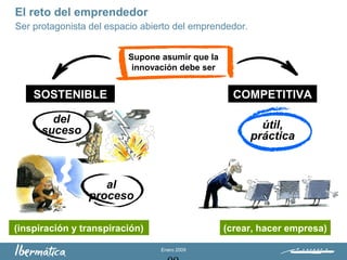 Enero 2009
El reto del emprendedor
Ser protagonista del espacio abierto del emprendedor.
Supone asumir que la
innovación debe ser
SOSTENIBLE COMPETITIVA
del
suceso
(inspiración y transpiración) (crear, hacer empresa)
útil,
práctica
al
proceso
 