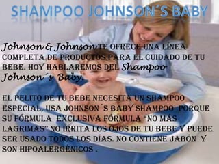 Johnson & Johnson te ofrece una línea
completa de productos para el cuidado de tu
bebe. Hoy hablaremos del Shampoo
Johnson´s Baby.

El pelito de tu bebe necesita un Shampoo
especial, Usa Johnson´s Baby Shampoo porque
su fÓrmula exclusiva fórmula “no más
lagrimas” no irrita los ojos de tu bebe y puede
ser usado todos los días. No contiene jabón y
son hipoalergénicos .
 