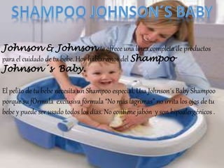 Johnson & Johnson te ofrece una línea completa de productos
para el cuidado de tu bebe. Hoy hablaremos del Shampoo
Johnson´s Baby.
El pelito de tu bebe necesita un Shampoo especial, Usa Johnson´s Baby Shampoo
porque su fÓrmula exclusiva fórmula “No más lagrimas” no irrita los ojos de tu
bebe y puede ser usado todos los días. No contiene jabón y son hipoalergénicos .
 