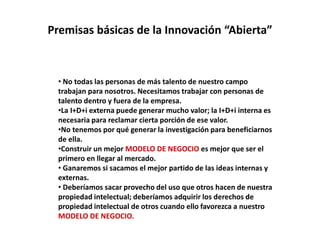 Premisas básicas de la Innovación “Abierta”
• No todas las personas de más talento de nuestro campo
trabajan para nosotros. Necesitamos trabajar con personas de
talento dentro y fuera de la empresa.
•La I+D+i externa puede generar mucho valor; la I+D+i interna es
necesaria para reclamar cierta porción de ese valor.
•No tenemos por qué generar la investigación para beneficiarnos
de ella.
•Construir un mejor MODELO DE NEGOCIO es mejor que ser el
primero en llegar al mercado.
• Ganaremos si sacamos el mejor partido de las ideas internas y
externas.
• Deberíamos sacar provecho del uso que otros hacen de nuestra
propiedad intelectual; deberíamos adquirir los derechos de
propiedad intelectual de otros cuando ello favorezca a nuestro
MODELO DE NEGOCIO.
 