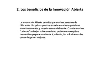 2. Los beneficios de la Innovación Abierta
La Innovación Abierta permite que muchas personas de
diferentes disciplinas puedan abordar un mismo problema
simultáneamente, y no solo secuencialmente. Cuando muchas
“cabezas” trabajan sobre un mismo problema se requiere
menos tiempo para resolverlo. Y, además, las soluciones a las
que se llega son mejores.
 