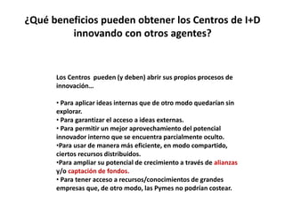¿Qué beneficios pueden obtener los Centros de I+D
innovando con otros agentes?
Los Centros pueden (y deben) abrir sus propios procesos de
innovación…
• Para aplicar ideas internas que de otro modo quedarían sin
explorar.
• Para garantizar el acceso a ideas externas.
• Para permitir un mejor aprovechamiento del potencial
innovador interno que se encuentra parcialmente oculto.
•Para usar de manera más eficiente, en modo compartido,
ciertos recursos distribuidos.
•Para ampliar su potencial de crecimiento a través de alianzas
y/o captación de fondos.
• Para tener acceso a recursos/conocimientos de grandes
empresas que, de otro modo, las Pymes no podrían costear.
 