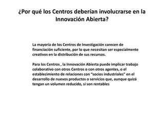 ¿Por qué los Centros deberían involucrarse en la
Innovación Abierta?
La mayoría de los Centros de Investigación carecen de
financiación suficiente, por lo que necesitan ser especialmente
creativos en la distribución de sus recursos.
Para los Centros , la Innovación Abierta puede implicar trabajo
colaborativo con otros Centros o con otros agentes, o el
establecimiento de relaciones con “socios industriales” en el
desarrollo de nuevos productos o servicios que, aunque quizá
tengan un volumen reducido, sí son rentables
 