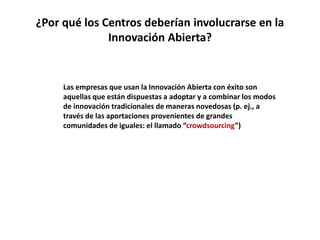 ¿Por qué los Centros deberían involucrarse en la
Innovación Abierta?
Las empresas que usan la Innovación Abierta con éxito son
aquellas que están dispuestas a adoptar y a combinar los modos
de innovación tradicionales de maneras novedosas (p. ej., a
través de las aportaciones provenientes de grandes
comunidades de iguales: el llamado “crowdsourcing”)
 