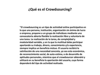 ¿Qué es el Crowdsourcing?
"El crowdsourcing es un tipo de actividad online participativa en
la que una persona, institución, organización sin ánimo de lucro
o empresa, propone a un grupo de individuos mediante una
convocatoria abierta flexible la realización libre y voluntaria de
una tarea. La realización de la tarea, de complejidad y
modularidad variable, y en la que la multitud debe participar
aportando su trabajo, dinero, conocimiento y/o experiencia,
siempre implica un beneficio mútuo. El usuario recibirá la
satisfacción de una necesidad concreta, ya sea esta económica,
de reconocimiento social, de auto-estima, o de desarrollo de
aptitudes personales, mientras que el crowdsourcer obtendrá y
utilizará en su beneficio la aportación del usuario, cuya forma
dependerá del tipo de actividad realizada.
 