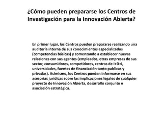 ¿Cómo pueden prepararse los Centros de
Investigación para la Innovación Abierta?
En primer lugar, los Centros pueden prepararse realizando una
auditoría interna de sus conocimientos especializados
(competencias básicas) y comenzando a establecer nuevas
relaciones con sus agentes (empleados, otras empresas de sus
sector, consumidores, competidores, centros de I+D+i,
universidades, fuentes de financiación tanto publicas y
privadas). Asimismo, los Centros pueden informarse en sus
asesorías jurídicas sobre las implicaciones legales de cualquier
proyecto de Innovación Abierta, desarrollo conjunto o
asociación estratégica.
 