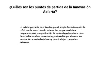 ¿Cuáles son los puntos de partida de la Innovación
Abierta?
Lo más importante es entender que el propio Departamento de
I+D+i puede ser el mundo entero. Las empresas deben
prepararse para la organización de un cambio de cultura, para
desarrollar y aplicar una estrategia de redes, para formar en
innovación a sus trabajadores y para trabajar con socios
externos.
 