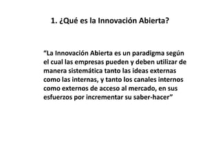 1. ¿Qué es la Innovación Abierta?
“La Innovación Abierta es un paradigma según
el cual las empresas pueden y deben utilizar de
manera sistemática tanto las ideas externas
como las internas, y tanto los canales internos
como externos de acceso al mercado, en sus
esfuerzos por incrementar su saber-hacer”
 