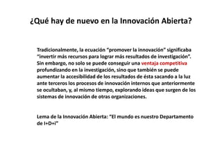 ¿Qué hay de nuevo en la Innovación Abierta?
Tradicionalmente, la ecuación “promover la innovación” significaba
“invertir más recursos para lograr más resultados de investigación”.
Sin embargo, no solo se puede conseguir una ventaja competitiva
profundizando en la investigación, sino que también se puede
aumentar la accesibilidad de los resultados de ésta sacando a la luz
ante terceros los procesos de innovación internos que anteriormente
se ocultaban, y, al mismo tiempo, explorando ideas que surgen de los
sistemas de innovación de otras organizaciones.
Lema de la Innovación Abierta: “El mundo es nuestro Departamento
de I+D+i”
 