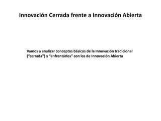 Innovación Cerrada frente a Innovación Abierta
Vamos a analizar conceptos básicos de la Innovación tradicional
(“cerrada”) y “enfrentárlos” con los de Innovación Abierta
 