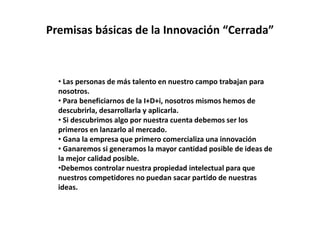 Premisas básicas de la Innovación “Cerrada”
• Las personas de más talento en nuestro campo trabajan para
nosotros.
• Para beneficiarnos de la I+D+i, nosotros mismos hemos de
descubrirla, desarrollarla y aplicarla.
• Si descubrimos algo por nuestra cuenta debemos ser los
primeros en lanzarlo al mercado.
• Gana la empresa que primero comercializa una innovación
• Ganaremos si generamos la mayor cantidad posible de ideas de
la mejor calidad posible.
•Debemos controlar nuestra propiedad intelectual para que
nuestros competidores no puedan sacar partido de nuestras
ideas.
 