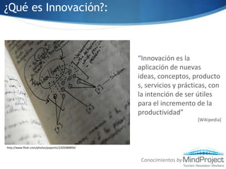 ¿Qué es Innovación?:“Innovación es la aplicación de nuevas ideas, conceptos, productos, servicios y prácticas, con la intención de ser útiles para el incremento de la productividad”[Wikipedia]http://www.flickr.com/photos/poportis/2205088894/Conocimientos by