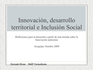 Innovación, desarrollo territorial e Inclusión Social Reflexiones para la discusión a partir de una mirada sobre la Innovación autóctona Arequipa, Octubre 2009 Gonzalo Rivas  INAP Consultores 