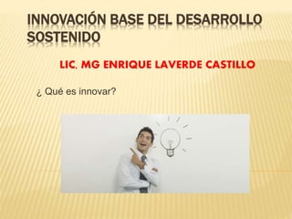 INNOVACIÓN BASE DEL DESARROLLO 
SOSTENIDO 
LIC, MG ENRIQUE LAVERDE CASTILLO 
¿ Qué es innovar? 
 