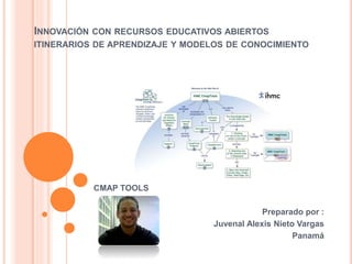 INNOVACIÓN CON RECURSOS EDUCATIVOS ABIERTOS 
ITINERARIOS DE APRENDIZAJE Y MODELOS DE CONOCIMIENTO 
CMAP TOOLS 
Preparado por : 
Juvenal Alexis Nieto Vargas 
Panamá 
 