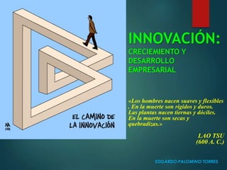 INNOVACIÓN:
CRECIEMIENTO Y
DESARROLLO
EMPRESARIAL
EDGARDO PALOMINO TORRES
«Los hombres nacen suaves y flexibles
. En la muerte son rígidos y duros.
Las plantas nacen tiernas y dóciles.
En la muerte son secas y
quebradizas.»
LAO TSU
(600 A. C.)
 