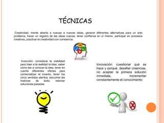 TÉCNICAS 
Creatividad: mente abierta a nuevas a nuevas ideas, generar diferentes alternativas para un solo 
problema, hacer un registro de las ideas nuevas, tener confianza en sí mismo, participar en procesos 
creativos, practicar la creatividad con constancia. 
Invención: considerar la viabilidad 
para traer a la realidad la idea, saber 
cómo dar a conocer la idea, tener en 
cuenta diferentes ofertas para 
comercializar el invento, tener los 
cinco sentidos atentos, escuchar las 
historias de éxito, retomar 
soluciones pasadas 
Innovación: cuestionar qué se 
hace y porqué, desafiar creencias, 
no aceptar la primera solución 
inmediata, incrementar 
constantemente el conocimiento 
 