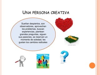 UNA PERSONA CREATIVA 
Sueñan despiertos, son 
observadores, aprovechan 
los problemas, buscan 
experiencias, plantean 
grandes preguntas, siguen 
sus pasiones, se reservan un 
momento de soledad, les 
gustan los cambios radicales 
 