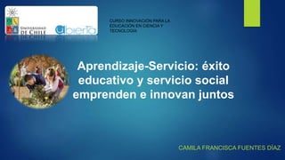 CURSO INNOVACIÓN PARA LA
EDUCACIÓN EN CIENCIA Y
TECNOLOGÍA
CAMILA FRANCISCA FUENTES DÍAZ
Aprendizaje-Servicio: éxito
educativo y servicio social
emprenden e innovan juntos
 