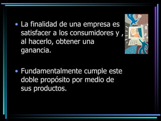La finalidad de una empresa es satisfacer a los consumidores y , al hacerlo, obtener una ganancia. Fundamentalmente cumple este doble propósito por medio de sus productos.