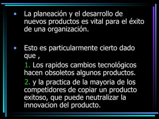 La planeación y el desarrollo de nuevos productos es vital para el éxito de una organización. Esto es particularmente cierto dado que , 1. Los rapidos cambios tecnológicos hacen obsoletos algunos productos. 2. y la practica de la mayoria de los competidores de copiar un producto exitoso, que puede neutralizar la innovacion del producto.