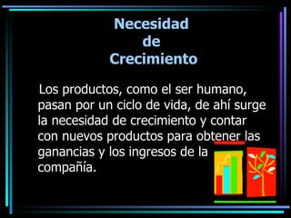 Necesidad de Crecimiento Los productos, como el ser humano, pasan por un ciclo de vida, de ahí surge la necesidad de crecimiento y contar con nuevos productos para obtener las ganancias y los ingresos de la compañía.