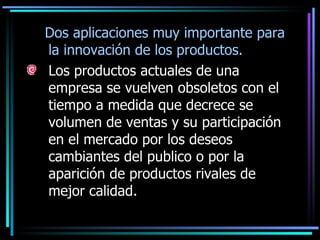 Dos aplicaciones muy importante para la innovación de los productos. Los productos actuales de una empresa se vuelven obsoletos con el tiempo a medida que decrece se volumen de ventas y su participación en el mercado por los deseos cambiantes del publico o por la aparición de productos rivales de mejor calidad.