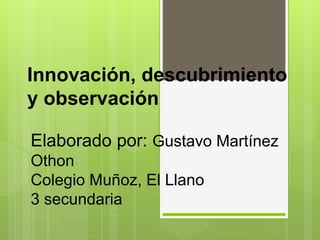 Innovación, descubrimiento
y observación
Elaborado por: Gustavo Martínez
Othon
Colegio Muñoz, El Llano
3 secundaria
 