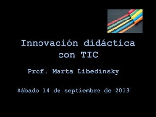 Innovación didáctica
con TIC
Prof. Marta Libedinsky
Sábado 14 de septiembre de 2013
 