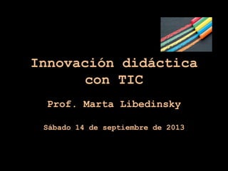 Innovación didáctica
con TIC
Prof. Marta Libedinsky
Sábado 14 de septiembre de 2013
 